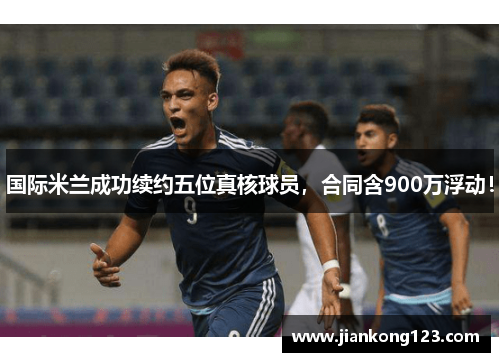 国际米兰成功续约五位真核球员，合同含900万浮动！