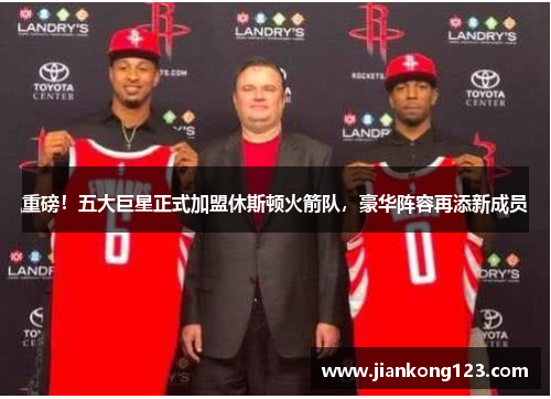 重磅！五大巨星正式加盟休斯顿火箭队，豪华阵容再添新成员