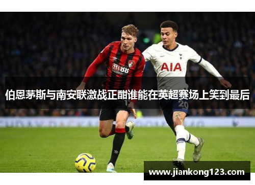 伯恩茅斯与南安联激战正酣谁能在英超赛场上笑到最后